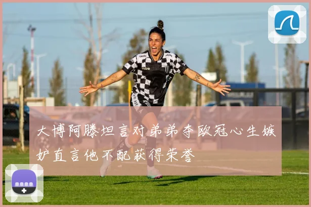 大博阿滕坦言对弟弟夺欧冠心生嫉妒直言他不配获得荣誉