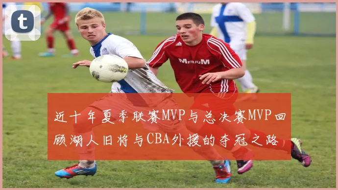 近十年夏季联赛MVP与总决赛MVP回顾湖人旧将与CBA外援的夺冠之路