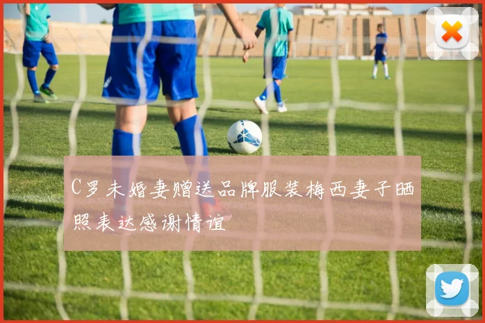 C罗未婚妻赠送品牌服装梅西妻子晒照表达感谢情谊