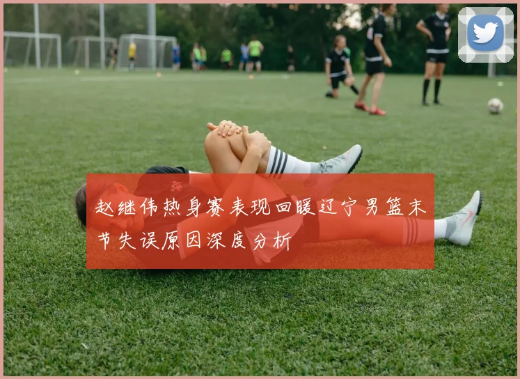 赵继伟热身赛表现回暖辽宁男篮末节失误原因深度分析