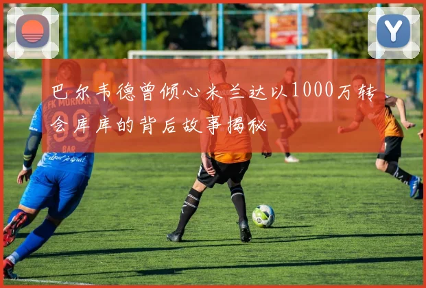 巴尔韦德曾倾心米兰达以1000万转会库库的背后故事揭秘