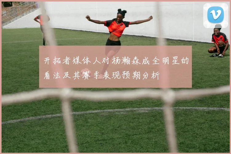 开拓者媒体人对杨瀚森成全明星的看法及其赛季表现预期分析