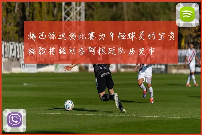 梅西称这场比赛为年轻球员的宝贵经验将铭刻在阿根廷队历史中