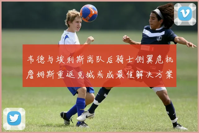 韦德与埃利斯离队后骑士侧翼危机詹姆斯重返克城或成最佳解决方案