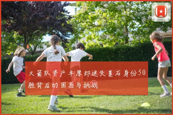 火箭队资产丰厚却迷失基石身份50胜背后的困惑与挑战