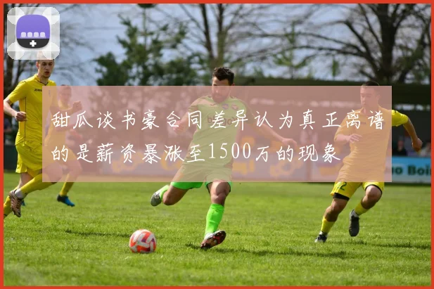 甜瓜谈书豪合同差异认为真正离谱的是薪资暴涨至1500万的现象