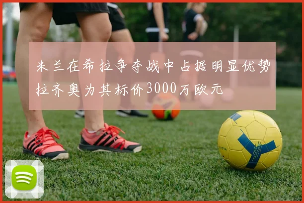 米兰在希拉争夺战中占据明显优势拉齐奥为其标价3000万欧元
