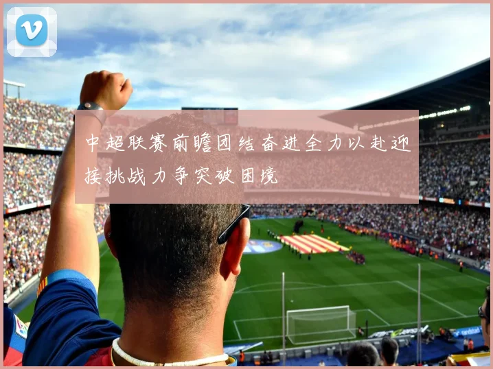 中超联赛前瞻团结奋进全力以赴迎接挑战力争突破困境