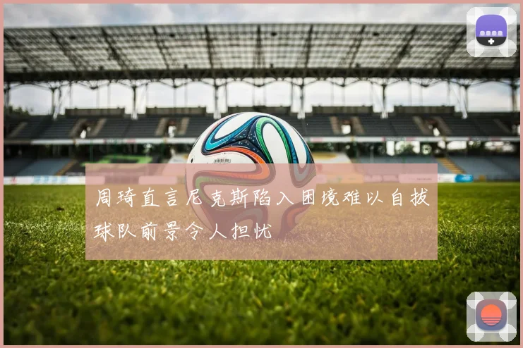 周琦直言尼克斯陷入困境难以自拔球队前景令人担忧