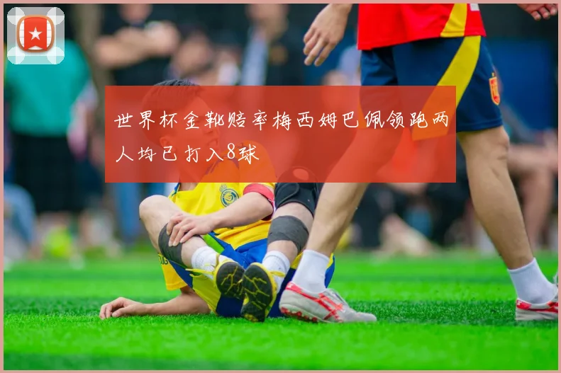 世界杯金靴赔率梅西姆巴佩领跑两人均已打入8球