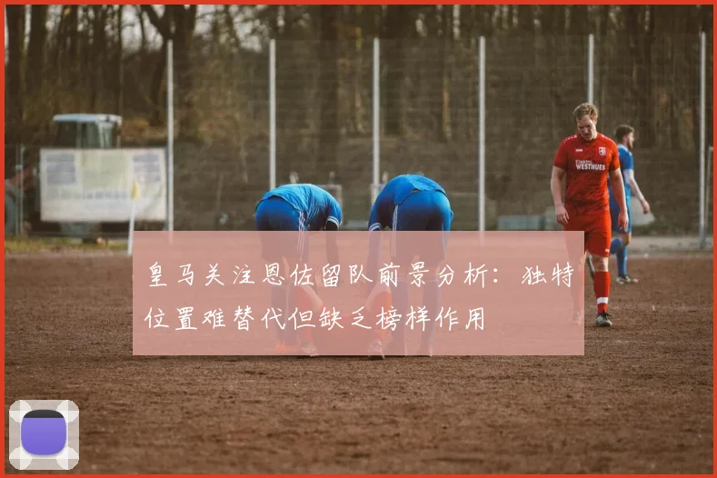 皇马关注恩佐留队前景分析：独特位置难替代但缺乏榜样作用