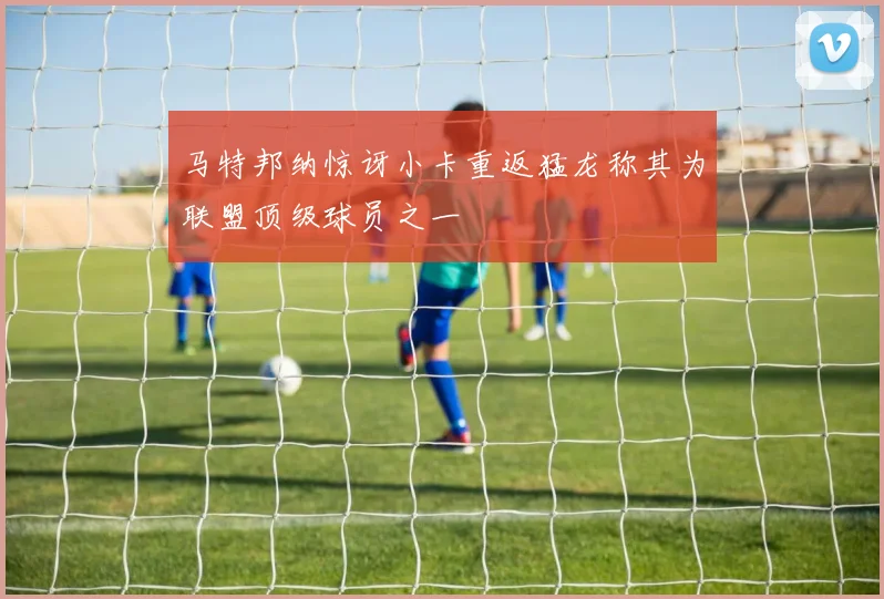 马特邦纳惊讶小卡重返猛龙称其为联盟顶级球员之一