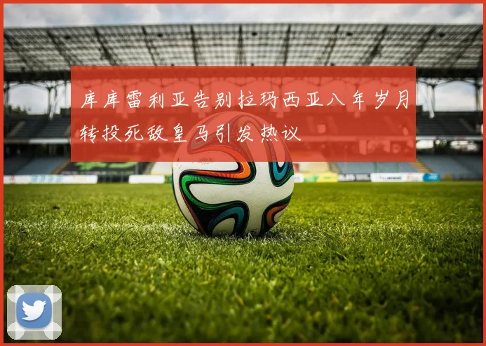 库库雷利亚告别拉玛西亚八年岁月转投死敌皇马引发热议