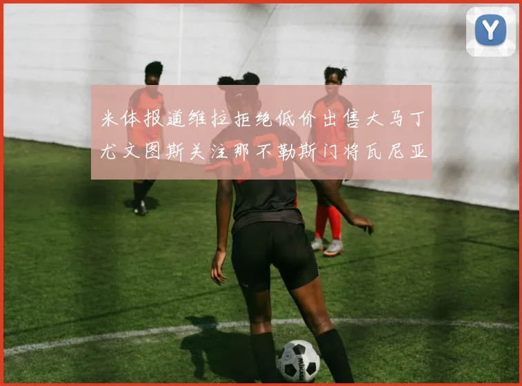 米体报道维拉拒绝低价出售大马丁尤文图斯关注那不勒斯门将瓦尼亚