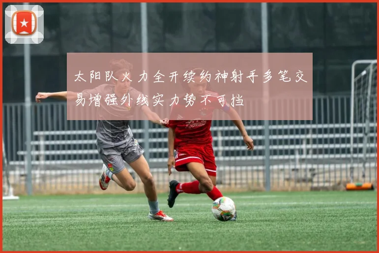 太阳队火力全开续约神射手多笔交易增强外线实力势不可挡
