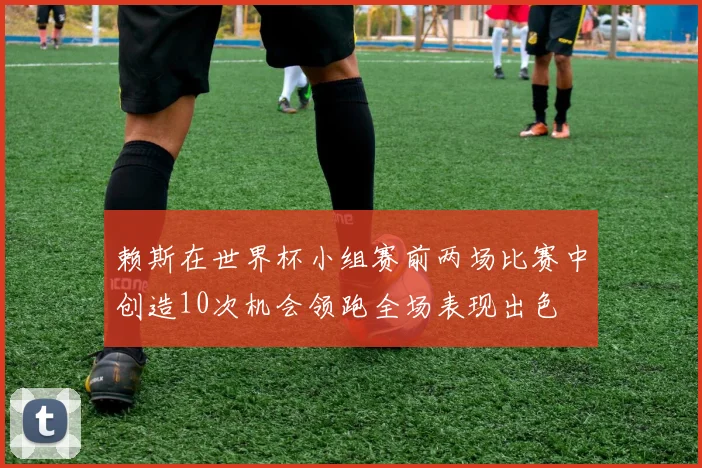 赖斯在世界杯小组赛前两场比赛中创造10次机会领跑全场表现出色