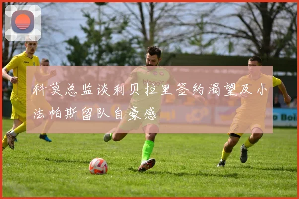 科莫总监谈利贝拉里签约渴望及小法帕斯留队自豪感