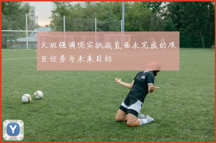 文班强调现实挑战直面未完成的艰巨任务与未来目标