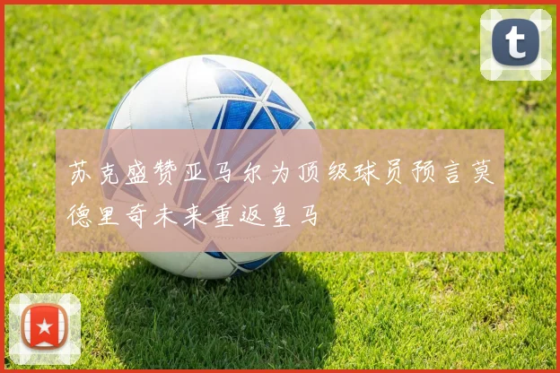 苏克盛赞亚马尔为顶级球员预言莫德里奇未来重返皇马