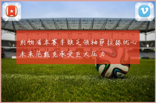 利物浦本赛季缺乏领袖萨拉赫忧心未来范戴克承受巨大压力