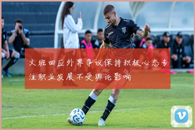 文班回应外界争议保持积极心态专注职业发展不受舆论影响