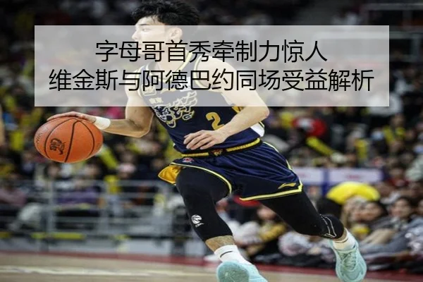 字母哥首秀牵制力惊人 维金斯与阿德巴约同场受益解析